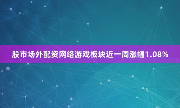 股市场外配资网络游戏板块近一周涨幅1.08%