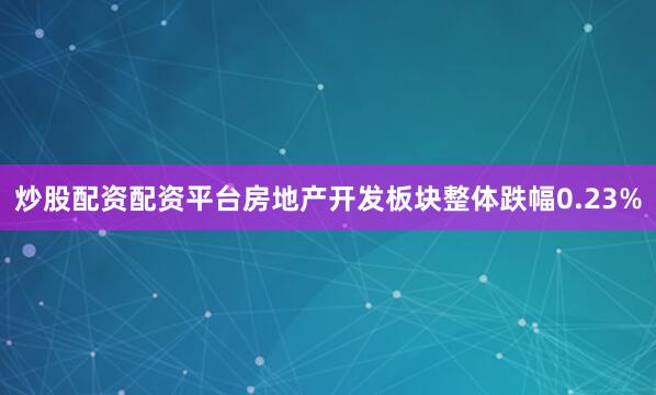 炒股配资配资平台房地产开发板块整体跌幅0.23%