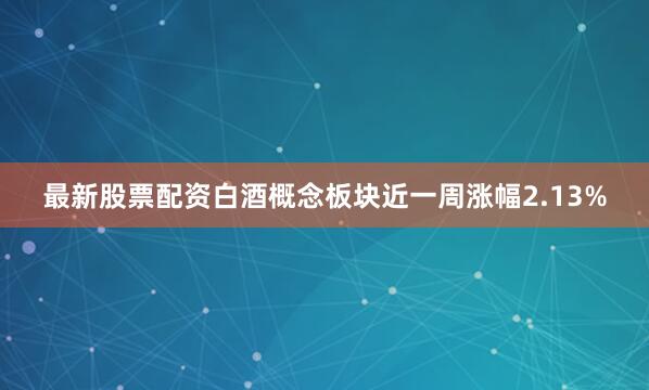 最新股票配资白酒概念板块近一周涨幅2.13%