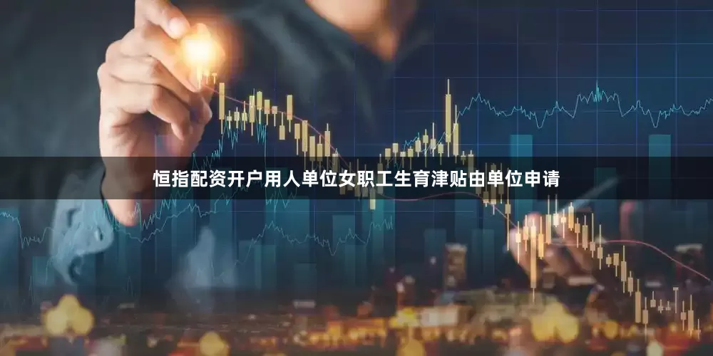 恒指配资开户用人单位女职工生育津贴由单位申请