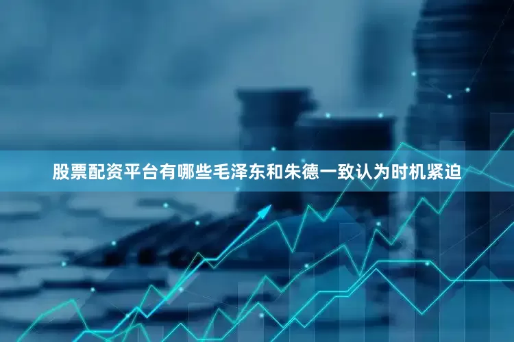 股票配资平台有哪些毛泽东和朱德一致认为时机紧迫