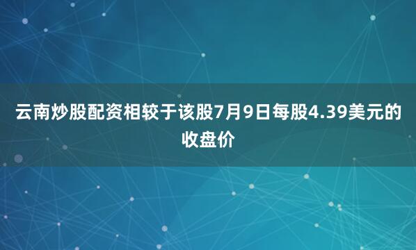 云南炒股配资相较于该股7月9日每股4.39美元的收盘价