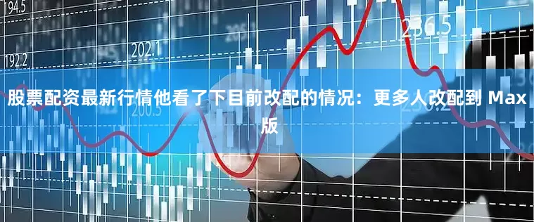 股票配资最新行情他看了下目前改配的情况：更多人改配到 Max 版
