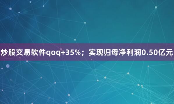 炒股交易软件qoq+35%；实现归母净利润0.50亿元
