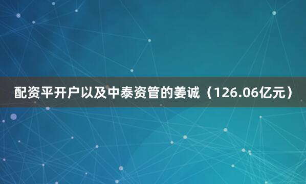 配资平开户以及中泰资管的姜诚（126.06亿元）