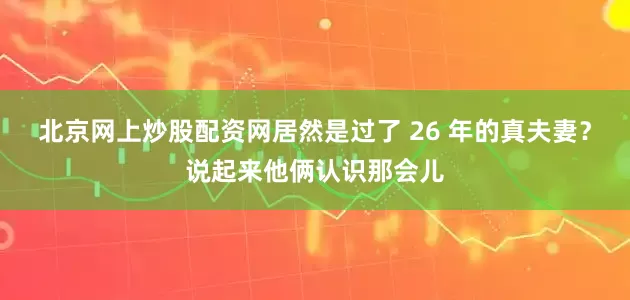 北京网上炒股配资网居然是过了 26 年的真夫妻？说起来他俩认识那会儿