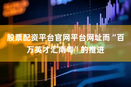 股票配资平台官网平台网址而“百万英才汇南粤”的推进