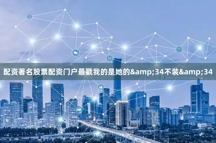 配资著名股票配资门户最戳我的是她的&34不装&34