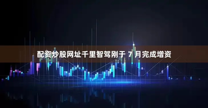 配资炒股网址千里智驾刚于 7 月完成增资