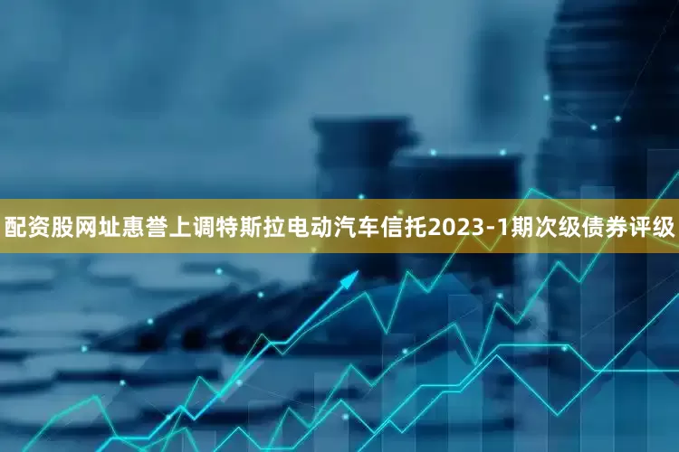 配资股网址惠誉上调特斯拉电动汽车信托2023-1期次级债券评级