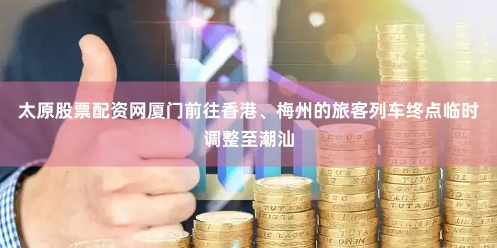 太原股票配资网厦门前往香港、梅州的旅客列车终点临时调整至潮汕