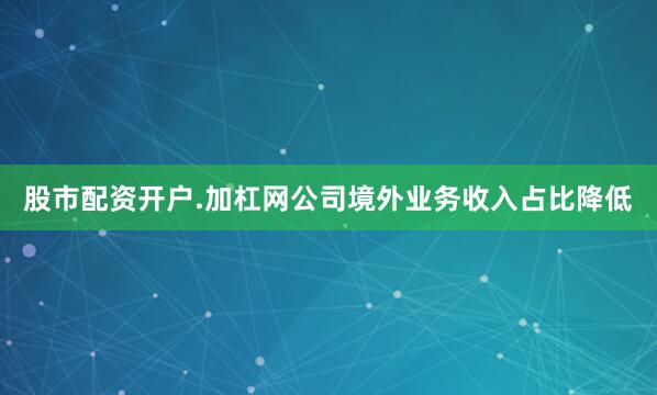 股市配资开户.加杠网公司境外业务收入占比降低