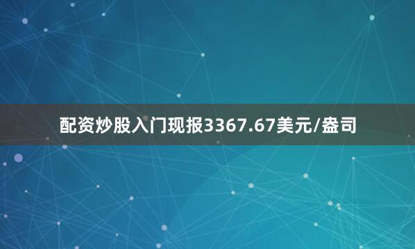 配资炒股入门现报3367.67美元/盎司