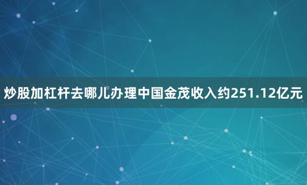 炒股加杠杆去哪儿办理中国金茂收入约251.12亿元