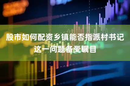股市如何配资乡镇能否指派村书记这一问题备受瞩目