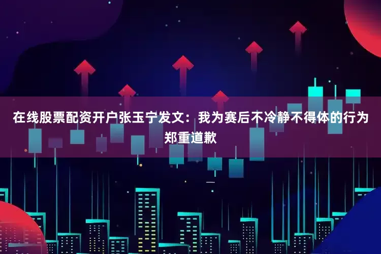 在线股票配资开户张玉宁发文：我为赛后不冷静不得体的行为郑重道歉
