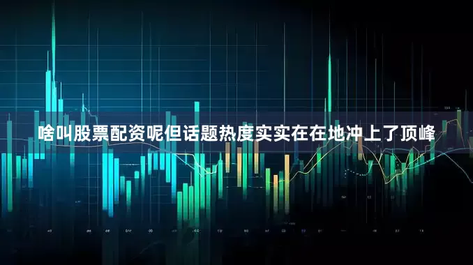 啥叫股票配资呢但话题热度实实在在地冲上了顶峰