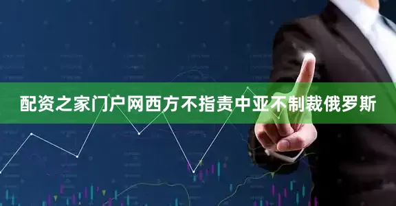 配资之家门户网西方不指责中亚不制裁俄罗斯